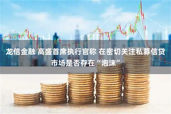 龙信金融 高盛首席执行官称 在密切关注私募信贷市场是否存在“泡沫”