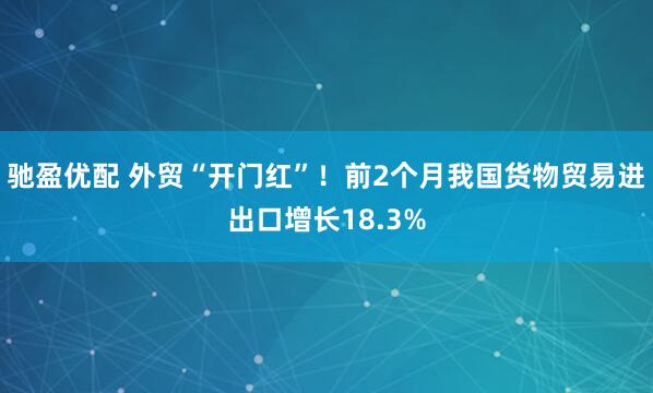 驰盈优配 外贸“开门红”！前2个月我国货物贸易进出口增长18.3%