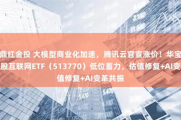 鼎红金投 大模型商业化加速，腾讯云官宣涨价！华宝基金港股互联网ETF（513770）低位蓄力，估值修复+AI变革共振