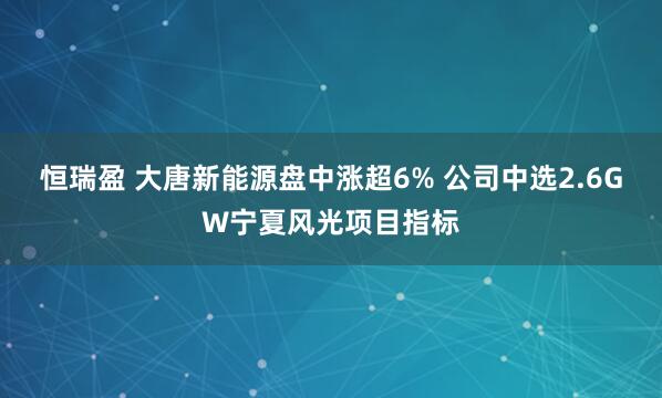 恒瑞盈 大唐新能源盘中涨超6% 公司中选2.6GW宁夏风光项目指标