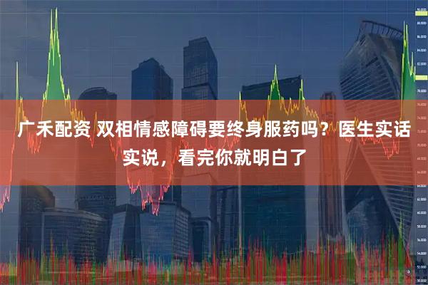 广禾配资 双相情感障碍要终身服药吗？医生实话实说，看完你就明白了