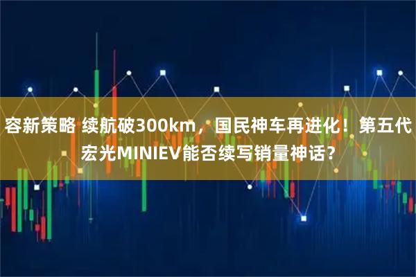 容新策略 续航破300km，国民神车再进化！第五代宏光MINIEV能否续写销量神话？