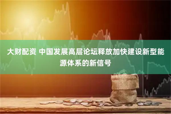 大财配资 中国发展高层论坛释放加快建设新型能源体系的新信号