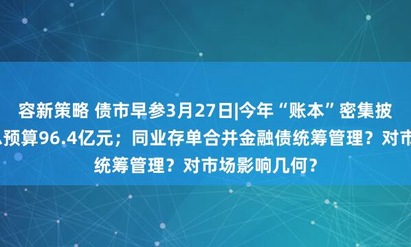 容新策略 债市早参3月27日|今年“账本”密集披露，财政部总预算96.4亿元；同业存单合并金融债统筹管理？对市场影响几何？