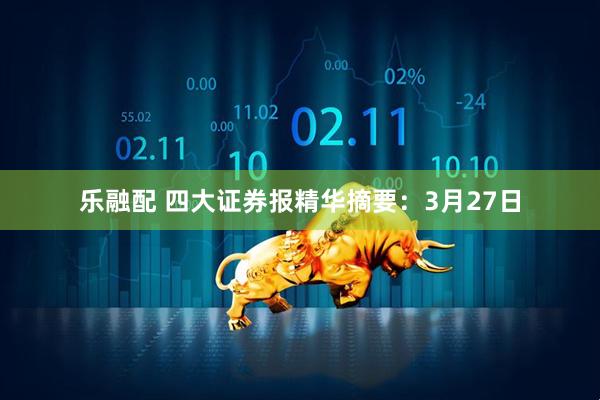 乐融配 四大证券报精华摘要：3月27日