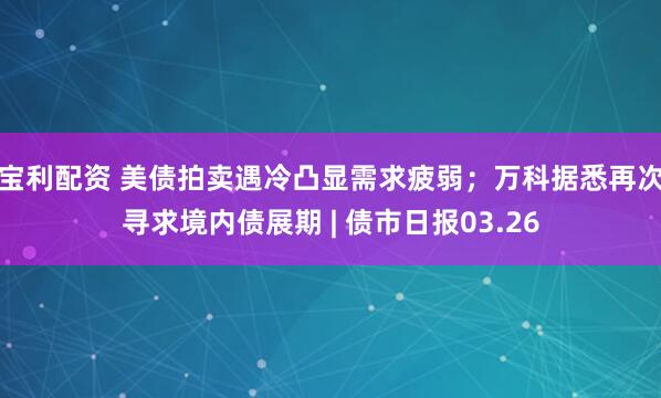 宝利配资 美债拍卖遇冷凸显需求疲弱；万科据悉再次寻求境内债展期 | 债市日报03.26