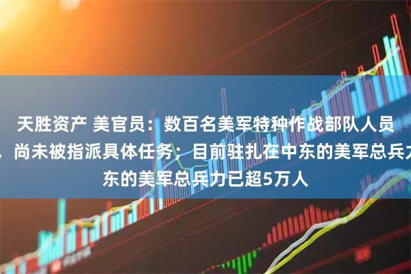 天胜资产 美官员：数百名美军特种作战部队人员已抵达中东，尚未被指派具体任务；目前驻扎在中东的美军总兵力已超5万人