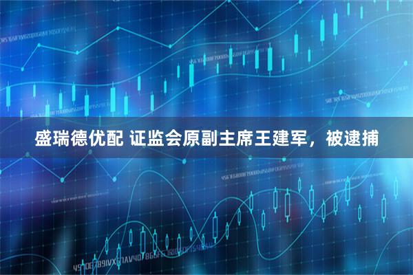盛瑞德优配 证监会原副主席王建军，被逮捕