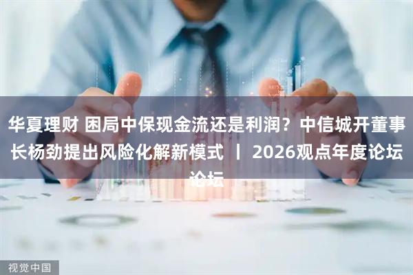 华夏理财 困局中保现金流还是利润？中信城开董事长杨劲提出风险化解新模式 丨 2026观点年度论坛