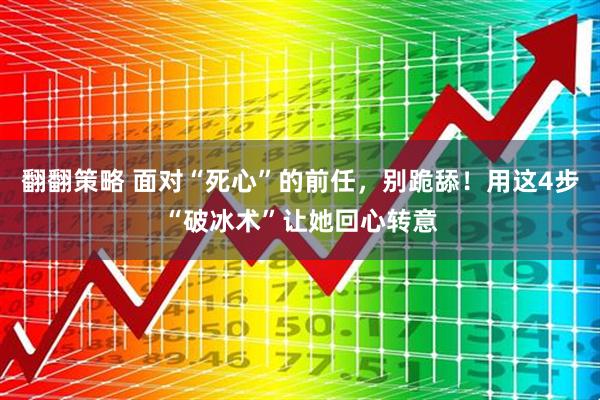 翻翻策略 面对“死心”的前任，别跪舔！用这4步“破冰术”让她回心转意