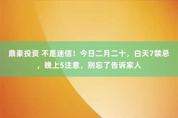 鼎豪投资 不是迷信！今日二月二十，白天7禁忌，晚上5注意，别忘了告诉家人