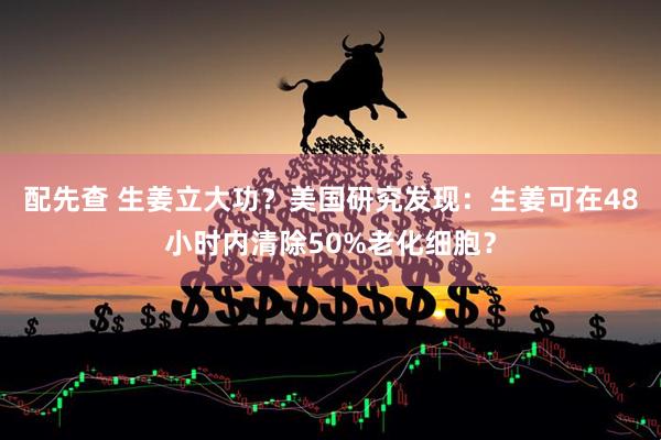 配先查 生姜立大功？美国研究发现：生姜可在48小时内清除50%老化细胞？