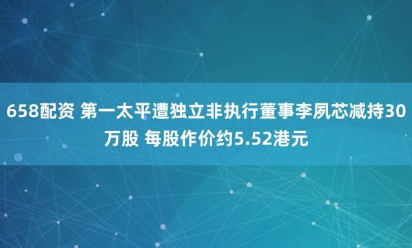 658配资 第一太平遭独立非执行董事李夙芯减持30万股 每股作价约5.52港元