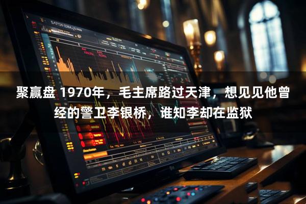 聚赢盘 1970年，毛主席路过天津，想见见他曾经的警卫李银桥，谁知李却在监狱