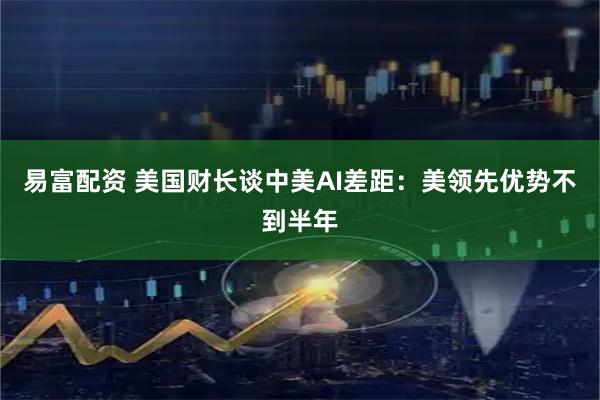 易富配资 美国财长谈中美AI差距：美领先优势不到半年