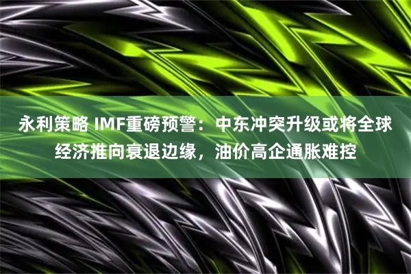 永利策略 IMF重磅预警：中东冲突升级或将全球经济推向衰退边缘，油价高企通胀难控