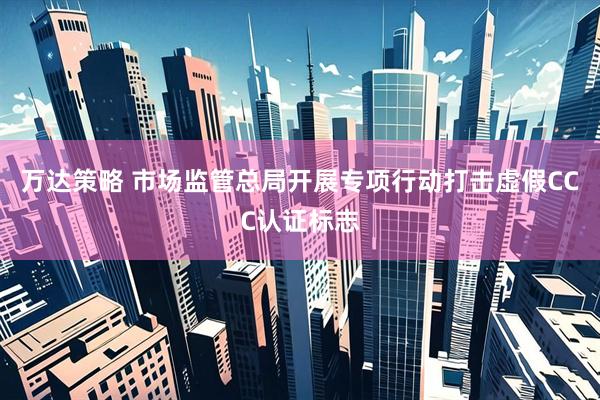 万达策略 市场监管总局开展专项行动打击虚假CCC认证标志