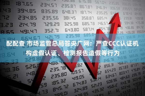 配配查 市场监管总局答央广网：严查CCC认证机构虚假认证、检测报告造假等行为
