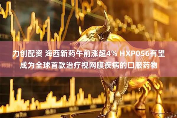 力创配资 海西新药午前涨超4% HXP056有望成为全球首款治疗视网膜疾病的口服药物