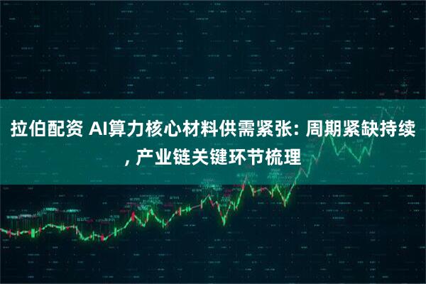 拉伯配资 AI算力核心材料供需紧张: 周期紧缺持续, 产业链关键环节梳理