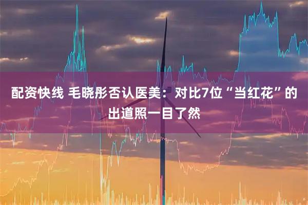 配资快线 毛晓彤否认医美：对比7位“当红花”的出道照一目了然