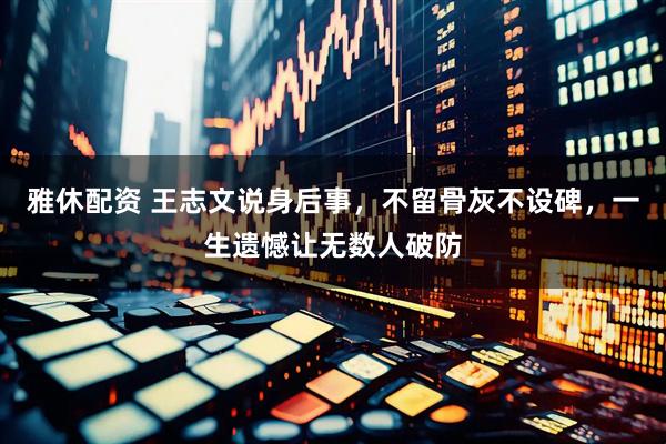 雅休配资 王志文说身后事，不留骨灰不设碑，一生遗憾让无数人破防