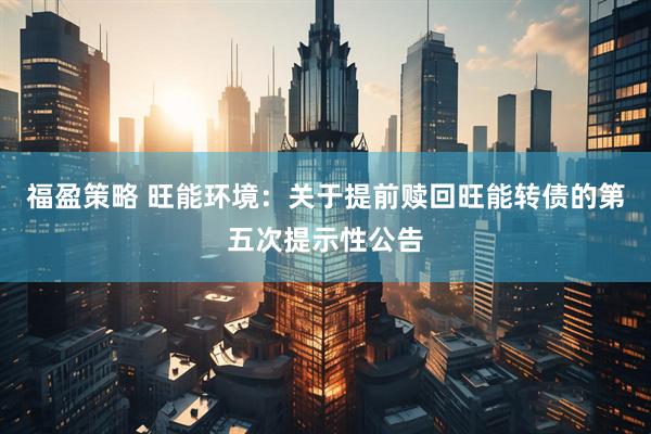 福盈策略 旺能环境：关于提前赎回旺能转债的第五次提示性公告