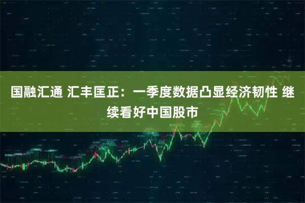 国融汇通 汇丰匡正:一季度数据凸显经济韧性 继续看好中国股市