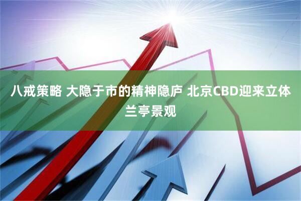 八戒策略 大隐于市的精神隐庐 北京CBD迎来立体兰亭景观