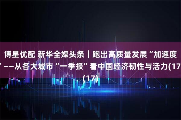 博星优配 新华全媒头条｜跑出高质量发展“加速度”——从各大城市“一季报”看中国经济韧性与活力(17)
