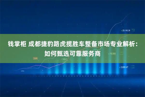 钱掌柜 成都捷豹路虎揽胜车整备市场专业解析：如何甄选可靠服务商
