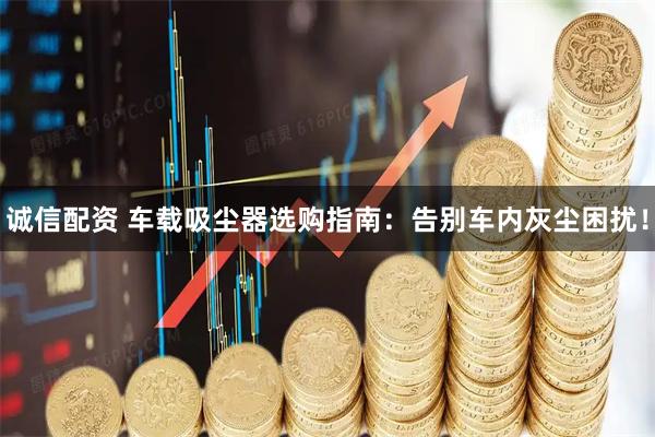 诚信配资 车载吸尘器选购指南：告别车内灰尘困扰！