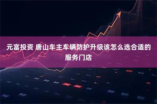 元富投资 唐山车主车辆防护升级该怎么选合适的服务门店