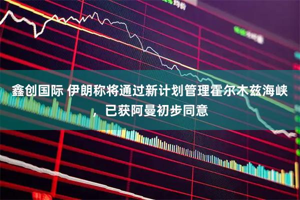 鑫创国际 伊朗称将通过新计划管理霍尔木兹海峡，已获阿曼初步同意