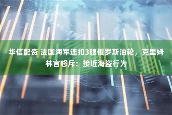 华信配资 法国海军连扣3艘俄罗斯油轮，克里姆林宫怒斥：接近海盗行为