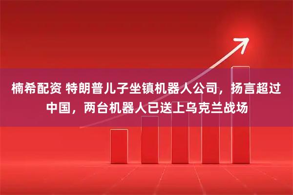 楠希配资 特朗普儿子坐镇机器人公司,扬言超过中国,两台机器人已送上乌克兰战场