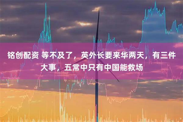 铭创配资 等不及了，英外长要来华两天，有三件大事，五常中只有中国能救场
