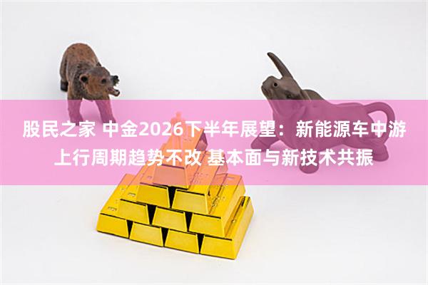 股民之家 中金2026下半年展望：新能源车中游上行周期趋势不改 基本面与新技术共振