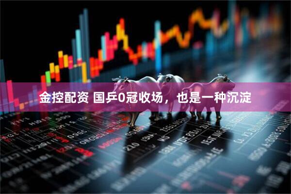 金控配资 国乒0冠收场,也是一种沉淀