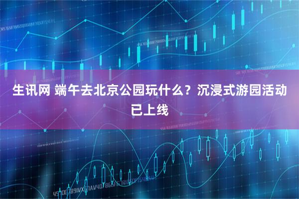 生讯网 端午去北京公园玩什么？沉浸式游园活动已上线