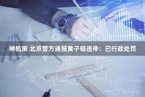神机策 北京警方通报黄子韬违停:已行政处罚