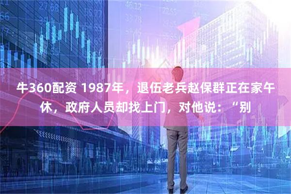牛360配资 1987年，退伍老兵赵保群正在家午休，政府人员却找上门，对他说：“别