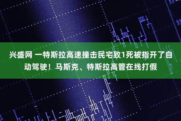 兴盛网 一特斯拉高速撞击民宅致1死被指开了自动驾驶！马斯克、特斯拉高管在线打假