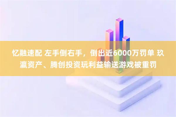 忆融速配 左手倒右手，倒出近6000万罚单 玖瀛资产、腾创投资玩利益输送游戏被重罚