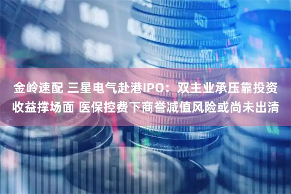 金岭速配 三星电气赴港IPO：双主业承压靠投资收益撑场面 医保控费下商誉减值风险或尚未出清