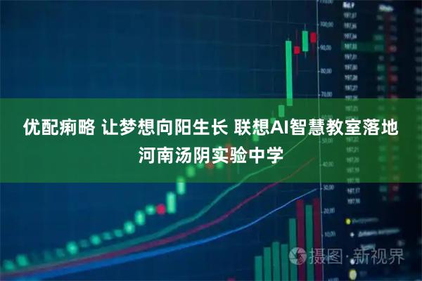 优配痢略 让梦想向阳生长 联想AI智慧教室落地河南汤阴实验中学