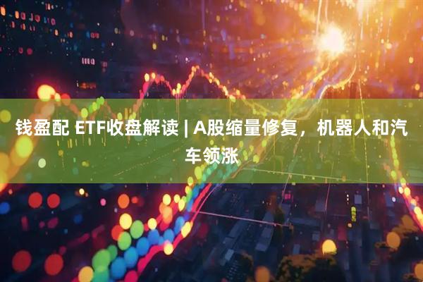 钱盈配 ETF收盘解读 | A股缩量修复，机器人和汽车领涨