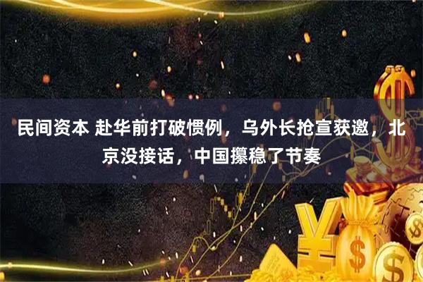 民间资本 赴华前打破惯例，乌外长抢宣获邀，北京没接话，中国攥稳了节奏