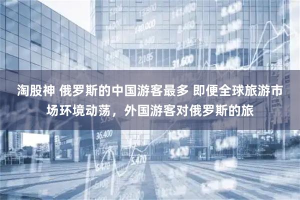 淘股神 俄罗斯的中国游客最多 即便全球旅游市场环境动荡，外国游客对俄罗斯的旅