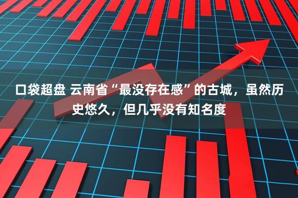 口袋超盘 云南省“最没存在感”的古城，虽然历史悠久，但几乎没有知名度